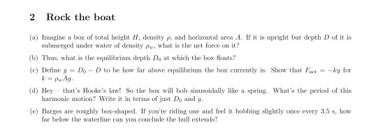 2 Rock the boat (a) Imagine a box of total height H, density p, and horizontal area A. If it is upright but depth D of it is submerged under water of density Pa, what is the net force on it? (b) Ts, what is the equilibrium depth D at which tex oats? (c) Define Do D to be how far above equilibrium the box currently is. Show that Fuet-yfor (d) Hey thats Hookes law! So the box will hob sinusoidally like a spring. Whats the period of this (e) Barges are roughly box-shaped. If youre riding one and feel it bobbing slightly once every 3.5 s, how kPwAg harmonic motion? Write it in terms of just Do and g. far below the waterline an yu conclude the hul extends?