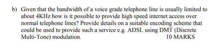 b) Given that the bandwidth of a voice grade telephone line is usually limited to about 4KHz how is it possible to provide high speed internet access over normal telephone lines? Provide details on a suitable encoding scheme that could be used to provide such a service e.g. ADSL using DMT (Discrete Multi-Tone) modulation. 10 MARKS
