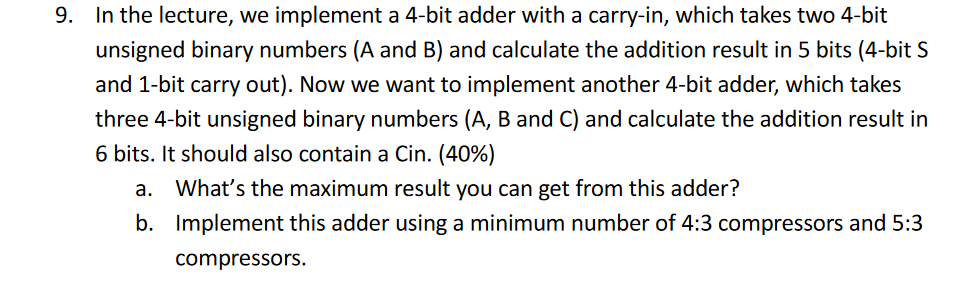 9. In the lecture, we implement a 4-bit adder with a carry-in, which takes two 4-bit unsigned binary numbers (A and B) and calculate the addition result in 5 bits (4-bit S and 1-bit carry out). Now we want to implement another 4-bit adder, which takes three 4-bit unsigned binary numbers (A, B and C) and calculate the addition result in 6 bits. It should also contain a Cin. (40%) Whats the maximum result you can get from this adder? Implement this adder using a minimum number of 4:3 compressors and 5:3 compressors. a. b.