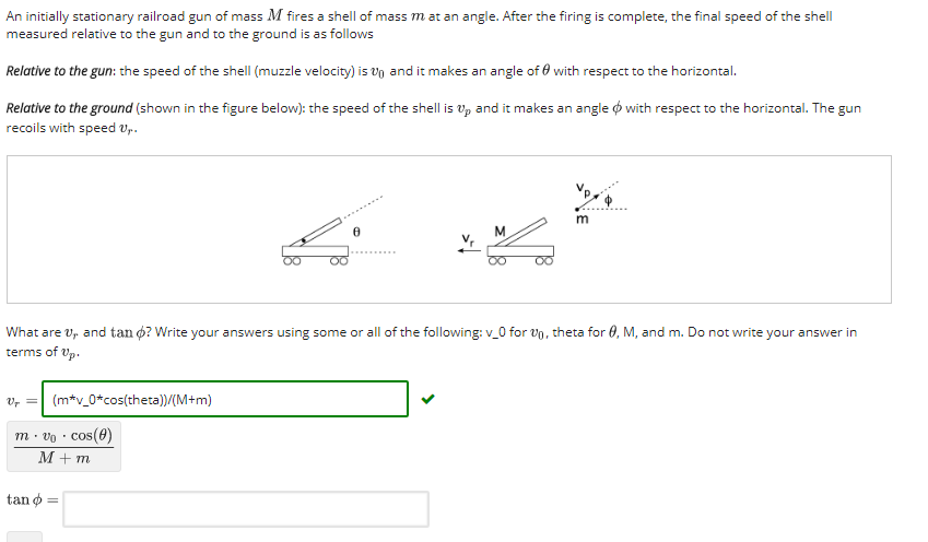An initially stationary railroad gun of mass M fires a shell of mass m at an angle. After the firing is complete, the final speed of the shell measured relative to the gun and to the ground is as follows Relative to the gun: the speed of the shell (muzzle velocity) is to and it makes an angle of ? with respect to the horizontal. Relative to the ground (shown in the figure below): the speed of the shell is up and it makes an angle f with respect to the horizontal. The gun recoils with speed vp What are ur and tan ø? Write your answers using some or all of the following: v.0 for vo, theta for 0, M, and m. Do not write your answer in terms of Up Vr (mtv-0*cos(theta))/(M+m) m o cos(e) tan f =