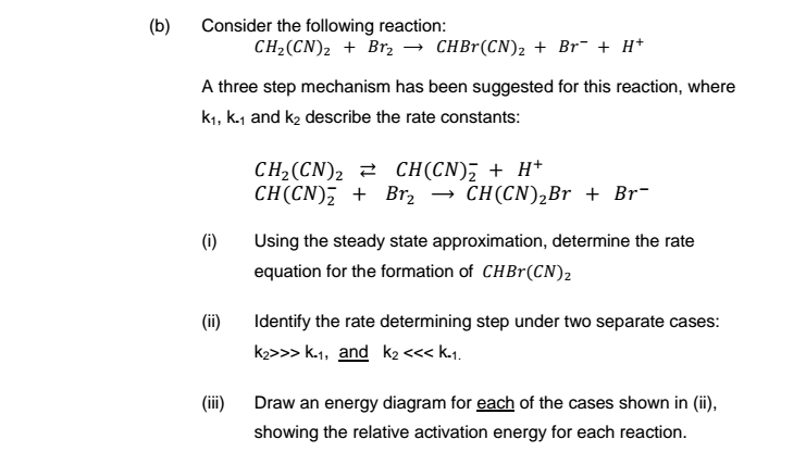 (b) Consider the following reaction: CH2(CN)2 + Br2 → CHBr(CN), + Br-+ H+ A three step mechanism has been suggested for this reaction, where k1, k.1 and k2 describe the rate constants: CH(CN) + Br2 → CH(CN)2Br + Br- (i) Using the steady state approximation, determine the rate equation for the formation of CHBr(CN)2 (ii) Identify the rate determining step under two separate cases i Draw an energy diagram for each of the cases shown in (), showing the relative activation energy for each reaction