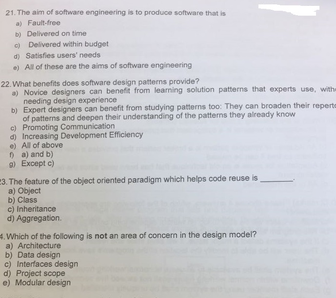 21. The aim of software engineering is to produce software that is a) Fault-free b) Delivered on time c) Delivered within budget d) Satisfies users needs e) All of these are the aims of software engineering 22. What benefits does software design patterns provide? a) Novice designers can benefit from learning solution patterns that experts use, with needing design experience b) Expert designers can benefit from studying patterns too: They can broaden their repert of patterns and deepen their understanding of the patterns they already know c) Promoting Communication d) Increasing Development Efficiency e) All of above f a) and b) g) Except c) The feature of the object oriented paradigm which helps code reuse is a) Object b) Class c) Inheritance d) Aggregation. 3. . 4. Which of the following is not an area of concern in the design model? a) Architecture b) Data design c) Interfaces design d) Project scope e) Modular design