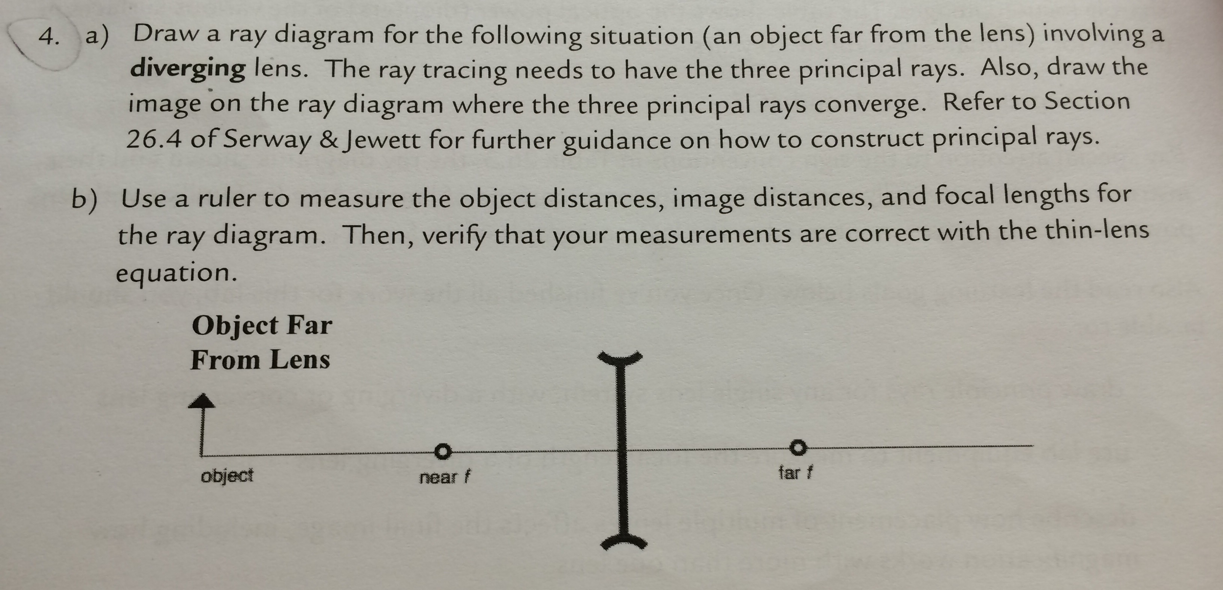 4. a) Draw a ray diagram for the following situation (an object far from the lens) involving a diverging lens. The ray tracing needs to have the three principal rays. Also, draw the image on the ray diagram where the three principal rays converge. Refer to Section 26.4 of Serway & Jewett for further guidance on how to construct principal rays. b) Use a ruler to measure the object distances, image distances, and focal lengths for the ray diagram. Then, verify that your measurements are correct with the thin-lens equation. Object Far From Lens object near f far f