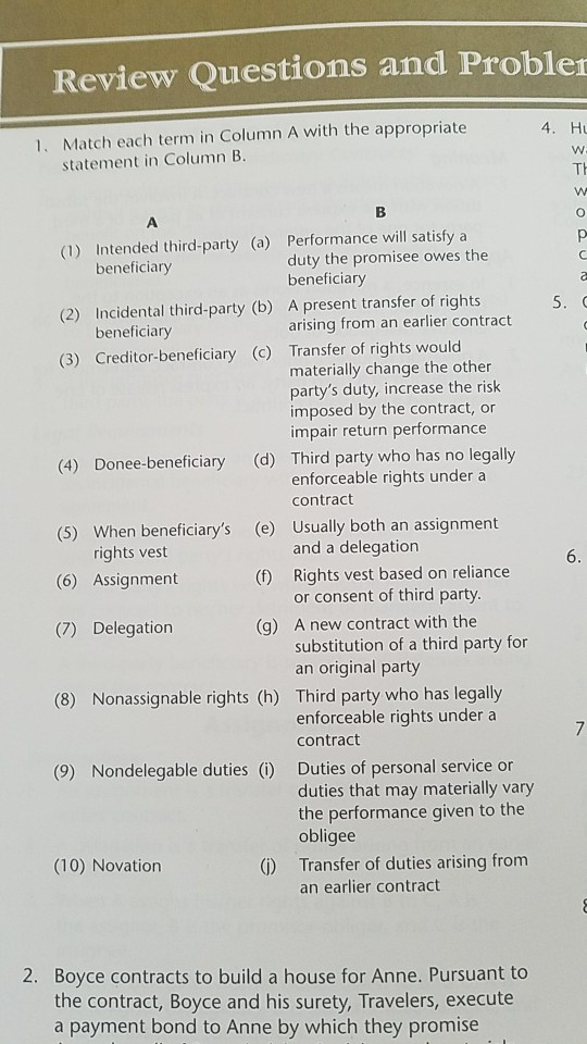 Review Questions and Proble 1. Match each term in Column A with the appropriate 4. H statement in Column B. (1) Intended third-party (a) Performance will satisfya (2) Incidental third-party (b) A present transfer of rights (3) Creditor-beneficiary (c) Transfer of rights would duty the promisee owes the beneficiary beneficiary beneficiaryy arising from an earlier contract materially change the other partys duty, increase the risk imposed by the contract, or impair return performance (4) Donee-beneficiary (d) Third party who has no legally enforceable rights under a contract (5) When beneficiarys (e) Usually both an assignment (6) Assignment 

<div class=