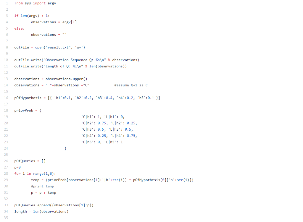 1 from sys import argv 3 if len argv)1: 4 5 else: 6 observations argv[1] observations 8 outFile- open(result.txt, w) 9 outFile.write( Observation Sequence Q: %sn % observations) 11 outFile.write(Length of Q: %?n % len(observations)) 12 13 observations observations.upper() 14 observationsbservations +C 15 16 pOfHypothesis h1:0.1, h2:0.2, h3:0.4, h4:0.2,h5:0.1] 17 18 priorProb- f 19 20 21 #assume Q+1 is c Clh1 1, LIhl: 0, Clh2 0.75, Lh2 0.25, Clh3 0.5, Llh3:0.5 Clh4 0.25, Lh4 0.75, 23 24 25 26 pOfQueries [] 27 p-e 28 for i in range (1,6): temp (priorProb[observations [1]+h+str(i)] * pOfHypothesis[01h+str(i)]) #print temp 30 31 32 33 pOfQueries.append(observations[1]:p)) 34 lengthlen (observations) 35
