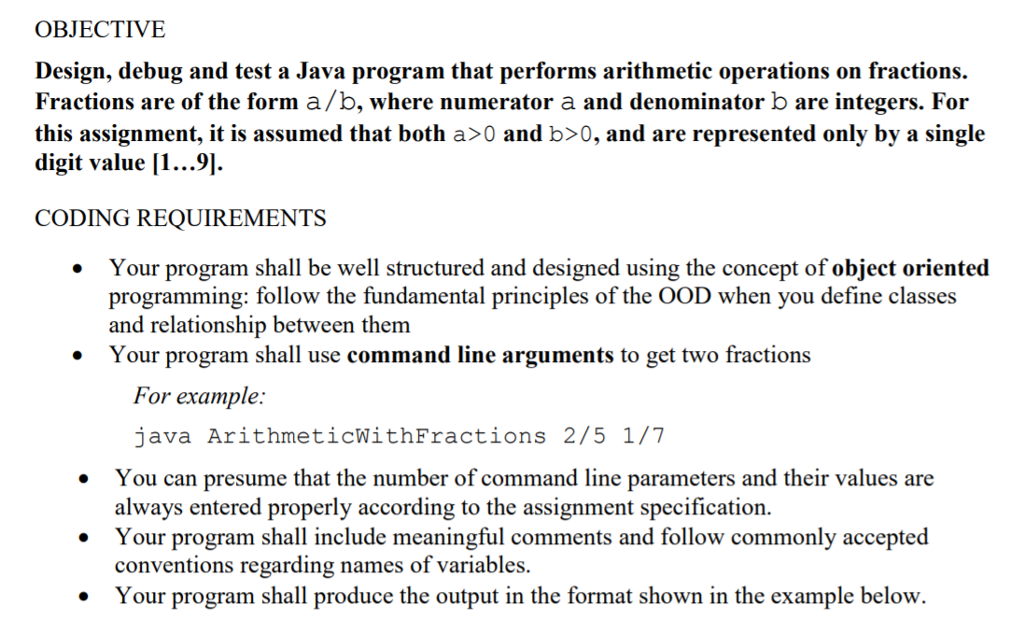 OBJECTIVE Design, debug and test a Java program that performs arithmetic operations on fractions. Fractions are of the form a/b, where numerator a and denominator b are integers. For this assignment, it is assumed that both a>0 and b〉0, and are represented only by a single digit value 11...9 CODING REQUIREMENTS Your program shall be well structured and designed using the concept of object oriented . programming: follow the fundamental principles of the OOD when you define classes and relationship between them Your program shall use command line arguments to get two fractions * For example: java ArithmeticWithFractions 2/5 1/7 .You can presume that the number of command line parameters and their values are always entered properly according to the assignment specification Your program shall include meaningful comments and follow commonly accepted conventions regarding names of variables. Your program shall produce the output in the format shown in the example below.