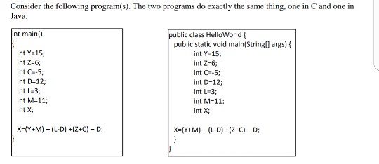 Consider the following program(s). The two programs do exactly the same thing, one in C and one in ava. blic class HelloWorld( public static void main(String int main) args) f int Y= 15; int Z-6; int C-5 int D=12; int L 3 int M=11; int X int Y 15 int Z-6; int C-5; int D=12; int L-3; int M=11; int X