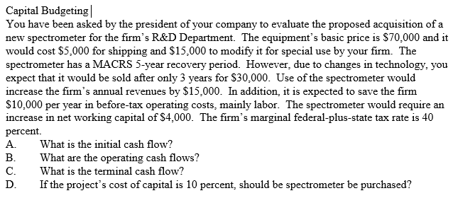 Capital Budgeting You have been asked by the president of your company to evaluate the proposed acquisition of a new spectrometer for the firms R&D Department. The equipments basic price is $70,000 and it would cost $5,000 for shipping and $15,000 to modify it for special use by your firm. The spectrometer has a MACRS 5-year recovery period. However, due to changes in technology, you expect that it would be sold after only 3 years for S30,000. Use of the spectrometer would increase the firms annual revenues by $15,000. In addition, it is expected to save the firm S10,000 per year in before-tax operating costs, mainly labor. The spectrometer would require an increase in net working capital of S4,000. The firms marginal federal-plus-state tax rate is 40 percent A. What is the initial cash flow? B.What are the operating cash flows? C.What is the terminal cash flow? D.If the projects cost of capital is 10 percent, should be spectrometer be purchased?