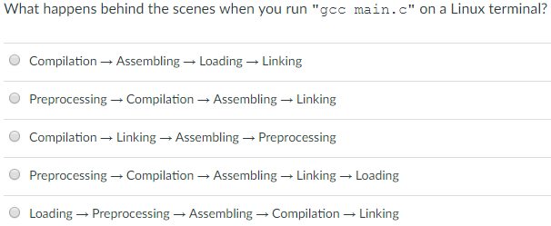 What happens behind the scenes when you run gcc main.c on a Linux terminal? O Compilation ? Assembling ? Loading ? Linking O Preprocessing ? Compilation ? Assembling ? Linking Compilation ? Linking-Assembling ? Preprocessing O Preprocessing ? Compilation ? Assembling ? Linking ? Loading 0 Loading ? Preprocessing ? Assembling ? Compilation ? Linking