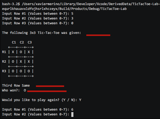 bash -3.2$ /Users/xaviermerino/Library/Developer/Xcode/DerivedData/TicTacToe-Lab- equrlkhauavxldfojhsrlxhczeyx/Build/Products/Debug/TicTacToe-Lab Input Row #1 (values between 0-7): 5 Input Row #2 (values between 0-7): 3 Input Row #3 (values between 0-7): 0 The following 3x3 Tic-Tac-Toe was given C1 C2 C3 R1 R2 R3 I o I o I o I Third Row Same Who won? Would you like to play again? (Y N) Y Input Row #1 (values between 0-7): 6 Input Row #2 (values between 0-7): I
