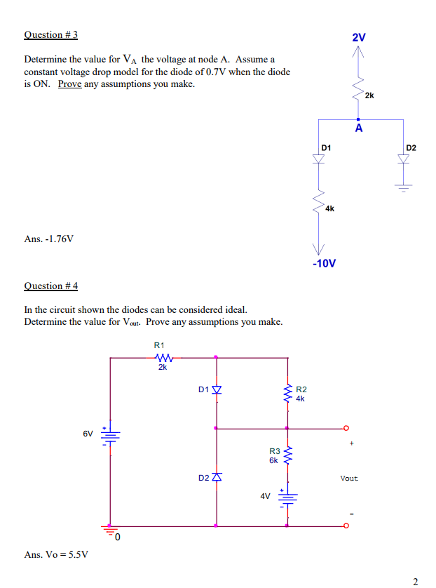 2V Determine the value for VA the voltage at node A. Assume a constant voltage drop model for the diode of 0.7V when the diode is ON. Prove any assumptions you make. 2k D1 D2 4k Ans. -1.76V -10V uestion # 4 In the circuit shown the diodes can be considered ideal. Determine the value f or Vout. Prove any assumptions you make. R1 2k D1 R2 4k 6V R3 6k D2 Vout 4V Ans. Vo=5.5V