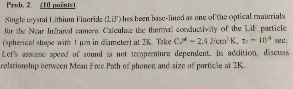 Prob. 2. (10 points) Single crystal Lithium Fluoride (LiF) has been base-lined as one of the optical materials for the Near Infrared camera. Calculate the thermal conductivity of the LiF particle (spherical shape with l pm in diameter) at 2K. Take Cvph 2.4 J/cm3 K, ? 10-9 sec. Lets assume speed of sound is not temperature dependent. In addition, discuss relationship between Mean Free Path of phonon and size of particle at 2K.