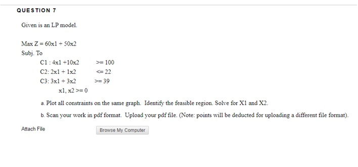 QUESTION 7 Given is an LP model. Max Z = 60x1-50x2 Subj. To CI : 4x1+10x2 C2: 2x11x2 C3: 3x3x2 >= 100 = 22 a Plot all constraints on the same graph. Identify the feasible region. Solve for X1 and X2. b. Scan your work in pdf format. Upload your pdf file. (Note: points will be deducted for uploading a different file format). Attach File Browse My Computer