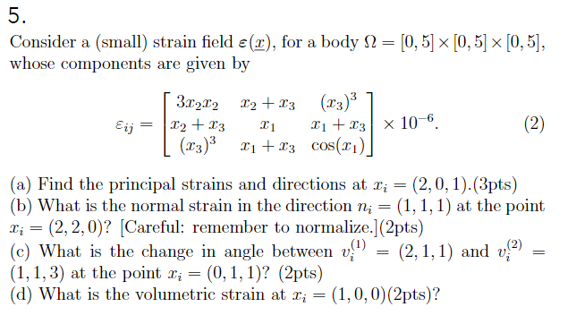 5. Consider a (small) strain field e(x), for a body S-10, 5 0.5 0.5], whose components are given by 3022 T2 T3T3 27 (3 i +s cos() (a) Find the principal strains and directions at xi = (2,0, 1). (3pts) (b) What is the normal strain in the direction ni = (1, 1, 1) at the point ri = (2,2,0)? [Careful: remember to normalize.] (2pts) (c) What is the change in angle between vii)-(2,1,1) and vo)- (1, 1, 3) at the point ri = (0, 1, 1)? (2pts) (d) What is the volumetric strain at ri (1,0,0) (2pts)?