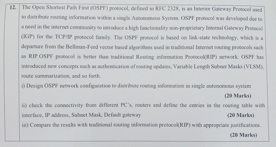 The Open Shortest Path First (OSPF) protocol, defined in RFC 2328, is an Interior Gateway Protocol used to distribute routing information within a single Autonomous System. OSPF protocol was developed due to a need in the internet community to introduce a high functionality non-proprietary Internal Gateway Protocol (IGP) for the TCP/IP protocol family. The OSPF protocol is based on link-state technology, which is a departure from the Bellman-Ford vector based algorithms used in traditional Internet routing protocols such as RIP.OSPF protocol is better than traditional Routing information Protocol(RIP) network. OSPF has introduced new concepts such as authentication 

<div class=