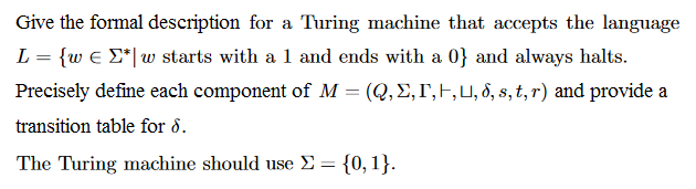 Give the formal description for a Turing machine that accepts the language し {w Σ*|w starts with a 1 and ends with a 0} and always halts. Precisely define each component of M-(Q, Σ,「 ,U, δ, s, t, r) and provide a transition table for δ. The Turing machine should use Σ-{0, 1}