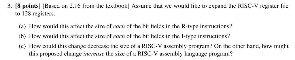 3. [8 points] [Based on 2.16 from the textbook] Assume that we would like to expand the RISC-V register file to 128 registers. (a) How would this affect the size of each of the bit fields in the R-type instructions? b) How would this affect the size of each of the bit fields in the I-type instructions? c) How could this change decrease the size of a RISC-V assembly program? On the other hand, how might this proposed change increase the size of a RISC-V assembly language program?