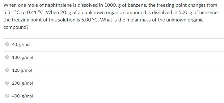 When one mole of naphthalene is dissolved in 1000. g of benzene, the freezing point changes from 5.51 °C to 0.41 °C. When 20. g of an unknown organic compound is dissolved in 500. g of benzene the freezing point of this solution is 5.00 °C. What is the molar mass of the unknown organic compound? 40. g/mol O 100. g/mol O 128 g/mol O 200. g/mol O 400. g/mol