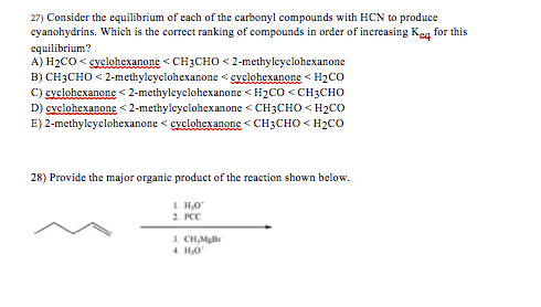27) Consider the equilibrium of each of the carbonyl compounds with HCN to produce cyanohydrins. Which is the correct ranking of compounds in order of increasing Koq for this equilibrium? A) H2CO svclohexanone CH3CHO 2-methylcyclohexanone B) CH3CHo 2-methylcyclohexanonecyclohexanone H2Co C) cyclohexanones 2-methylcyclohexanone < H2C。<CH3CHO D) cyclohexanone < 2-methylcyclohexanone <CH3CHO H2CO E) 2-methylcyclohexanone cyclohexanonCH3CHO < H2CO 28) Provide the major organic product of the reaction shown below. I. Ho 2 PCC CH,MgB 4 H,o