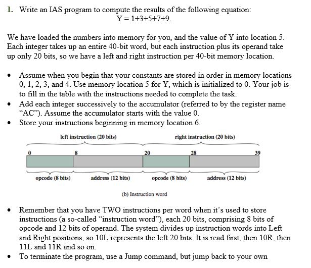 1. Write an IAS program to compute the results of the following equation: Y = 1+3+5+7+9 We have loaded the numbers into memory for you, Each integer takes up an entire 40-bit word, but each instruction plus its operand take up only 20 bits, so we have a left and right instruction per 40-bit memory location. and the value of Y into location 5 Assume when you begin that your constants are stored in order in memory locations 0, 1, 2, 3, and 4. Use memory location 5 for Y, which is initialized to 0. Your job is to fill in the table with the instructions needed to complete the task. Add each integer successively to the accumulator (referred to by the register name AC). Assume the accumulator starts with the value 0 Store your instructions beginning in memory location6 left instruction (20 bits) right instruction (20 bits) 20 28 opcode (8 bits) address (12 bits) opcode (8 bits) address (12 bits) (b) Instruction word Remember that you have TWO instructions per word when its used to store instructions (a so-called instruction word), each 20 bits, comprising 8 bits of opcode and 12 bits of operand. The system divides up instruction words into Left and Right positions, so 10L represents the left 20 bits. It is read first, then 10R, then 11L and 11R and so on. To terminate the program, use a Jump command, but jump back to your own