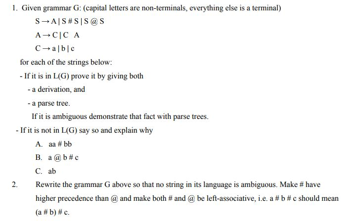 1. Given grammar G: (capital letters are non-terminals, everything else is a terminal) SAS #S |S @ S CCA Cable for each of the strings below: - If it is in L(G) prove it by giving both - a derivation, and - a parse tree. If it is ambiguous demonstrate that fact with parse trees. - If it is not in L(G) say so and explain why A. aa # bb B. a @b #c C. ab 2. Rewrite the grammar G above so that no string in its language is ambiguous. Make # have higher precedence than @ and make both # and @ be left-associative, ie, a #b #c should mean (a #b) #c.