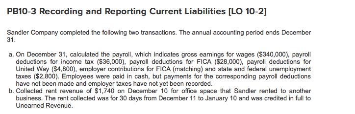 PB10-3 Recording and Reporting Current Liabilities [LO 10-2] Sandler Company completed the following two transactions. The annual accounting period ends December 31. a. On December 31, calculated the payroll, which indicates gross earnings for wages ($340,000), payroll deductions for income tax ($36,000), payroll deductions for FICA ($28,000), payroll deductions for United Way ($4,800), employer contributions for FICA (matching) and state and federal unemployment taxes ($2,800). Employees were paid in cash, but payments for the corresponding payroll deductions have not been made and employer taxes have not yet been recorded. b. Collected rent revenue of $1,740 on December 10 for office space that Sandler rented to another business. The rent collected was for 30 days from December 11 to January 10 and was credited in full to Unearned Revenue