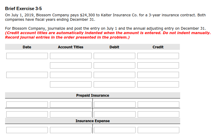 Brief Exercise 3-5 On July 1, 2019, Blossom Company pays $24,300 to Kalter Insurance Co. for a 3-year insurance contract. Both companies have fiscal years ending December 31. For Blossom Company, journalize and post the entry on July 1 and the annual adjusting entry on December 31. (Credit account titles are automatically Indented when the amount is entered. Do not indent manually Record journal entries in the order presented in the problem Date Account Titles Debit Prepaid Insurance Insurance Expense