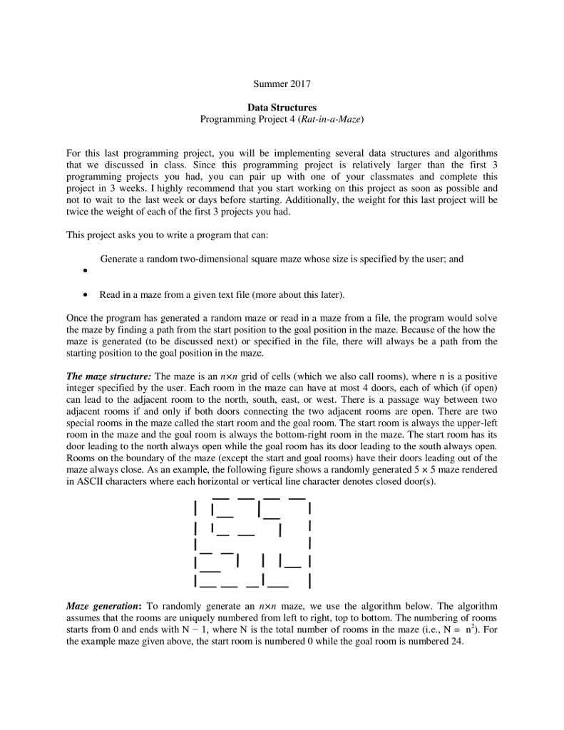 Summer 2017 Data Structures Programming Project 4 (Rat-in-a-Maze) For this last programming project, you will be implementing several data structures and algorithms that we discussed in class. Since this programming project is relatively larger than the first 3 programming projects you had, you can pair up with one of your classmates and complete this project in 3 weeks. I highly recommend that you start working on this project as soon as possible and not to wait to the last week or days before starting. Additionally, the weight for this last project will be twice the weight of each of the first 3 projects you had. This project asks you to write a program that can: Generate a random two-dimensional square maze whose size is specified by the user; and Read in a maze from a given text file (more about this later). Once the program has generated a random maze or read in a maze from a file, the program would solve the maze by finding a path from the start position to the goal position in the maze. Because of the how the maze is generated (to be discussed next) or specified in the file, there will always be a path from the starting position to the goal position in the maze. The maze structure: The maze is an n×n grid of cells (which we also call rooms), where n is a positive integer specified by the user. Each room in the maze can have at most 4 doors, each of which (if open) can lead to the adjacent room to the north, south, east, or west. There is a passage way between two adjacent rooms if and only if both doors connecting the two adjacent rooms are open. There are two special rooms in the maze called the start room and the goal room. The start room is always the upper-left room in the maze and the goal room is always the bottom-right room in the maze. The start room has its door leading to the north always open while the goal room has its door leading to the south always open. Rooms on the boundary of the maze (except the start and goal rooms) have their doors leading out of the maze always close. As an example, the following figure shows a randomly generated 5 × 5 maze rendered in ASCII characters where each horizontal or vertical line character denotes closed door(s). Maze generation: To randomly generate an nxn maze, we use the algorithm below. The algorithm assumes that the rooms are uniquely numbered from left to right, top to bottom. The numbering of rooms starts from 0 and ends with N-1, where N is the total number of rooms in the maze (i.e., N = n) For the example maze given above, the start room is numbered 0 while the goal room is numbered 24