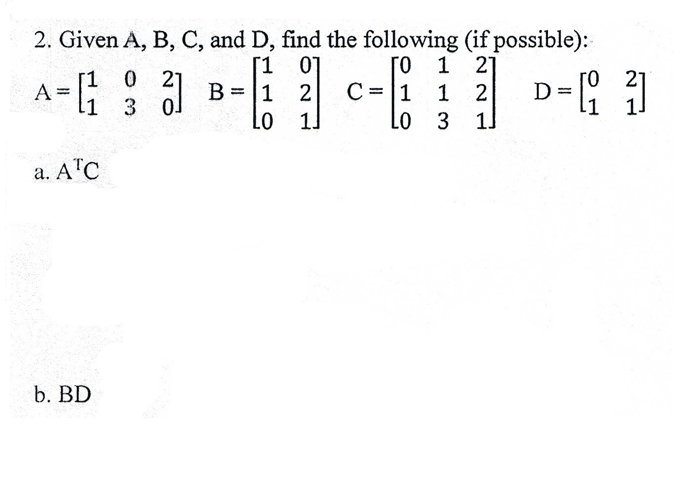 2. Given A, B, C, and D, find the following (if possible): 1 01 0 1 21 A- 1 0 2 0 21 L0 1 L0 3 1 a. ATC b. BD