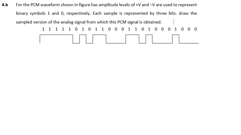 4.b For the PCM waveform shown in figure has amplitude levels of +V and-V are used to represent binary symbols 1 and 0, respectively. Each sample is represented by three bits. draw the sampled version of the analog signal from which this PCM signal is obtained.