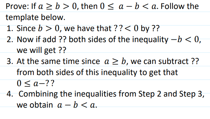 Prove: If a 2 b > 0, then 0s a-b<a. Follow the template below 1. Since b > 0, we have that??< 0 by?? 2. Now if add?? both sides of the inequality -b<0, we will get?? 3. At the same time since a 2 b, we can subtract ?? from both sides of this inequality to get that 4. Combining the inequalities from Step 2 and Step 3, we obtain a-b <a