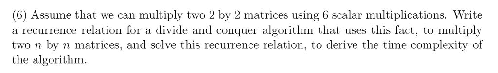 (6) Assume that we can multiply two 2 by 2 matrices using 6 scalar multiplications. Write a recurrence relation for a divide and conquer algorithm that uses this fact, to multiply two n by n matrices, and solve this recurrence relation, to derive the time complexity of the algorithm.