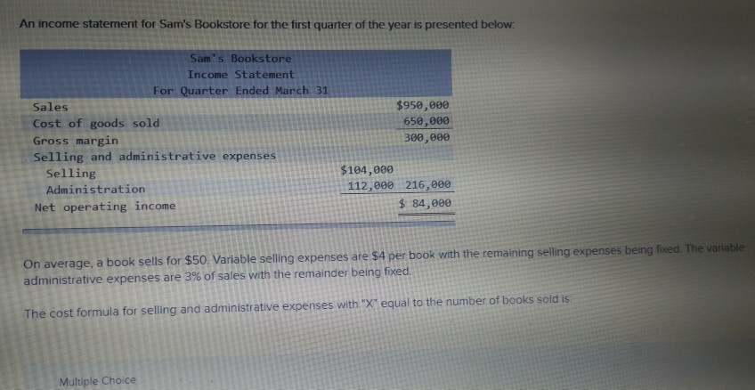 An income statement for Sams Bookstore for the first quarter of the year is presented beloww Sams Bookstore Income Statement For Quarter Ended March 31 Sales Cost of goods sold Gross margin Selling and administrative expenses $950,00 658,800 300,000 $104,000 Selling Administration 112,000 216,00e $ 84,000 Net operating income On average, a book sells for $50 Variable selling expenses are $4 per book with the remaining selling expenses being administrative expenses are 3% of sales with the remainder being fixed ing selling expenses being fixed The variable The cost formula for selling and administrative expenses with X equal to the number of books sold is Multiple Choice