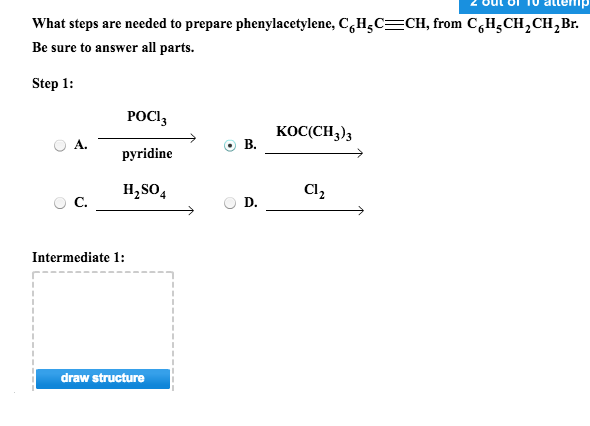 What steps are needed to prepare phenylacetylene, CHjCCH, from C,H^CH2CH2Br Be sure to answer all parts. Step 1: POCl3 pyridine H2SO4 KOC(CH3)3 A. B. Cl C. D. Intermediate 1: draw structure