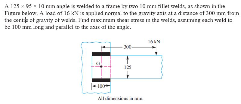 A 125 x 95 10 mm angle is welded to a frame by two 10 mm fillet welds, as shown in the Figure below. A load of 16 kN is applied normal to the gravity axis at a distance of 300 mm from the centre of gravity of welds. Find maximum shear stress in the welds, assuming each weld to be 100 mm long and parallel to the axis of the angle. 16 kN 300 125 100 All dimensions in mm.