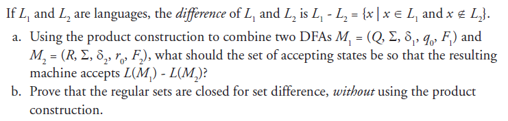 If L, and L2 are languages, the difference of L, and Lz is L-L2-lx e L, and x L) a. Using the product construction to combine two DFAs M = (Q, Σ, δ-%-Fi) and M, = (R, Σ, δ2, r, F2), what should the set of accepting states be so that the resulting machine accepts LM)- L(M)? b. Prove that the regular sets are closed for set difference, without using the product construction.