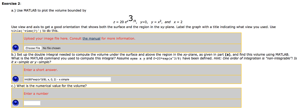 Exercise 2: a.) Use MATLAB to plot the volume bounded by 3 z-20 e8, y0, y x2, and x 2 Use view and axis to get a good orientation that shows both the surface and the region in the xy-plane. Label the graph with a title indicating what view you used. Use title( view(2)) to do this. Upload your image file here. Consult the manual for more information Choose File No file chosen b.) Set up the double integral needed to compute the volume under the surface and above the region in the xy-plane, as given in part (a), and find this volume using MATLAB What is the MATLAB command you used to compute this integral? Assume syms x y and f-20 exp(x 3/8) have been defined. Hint: One order of integration is non-integrable! Is it x-simple or y-simple? Enter a short answer. int(80.eop(x^ 3/8), ?, ?, 2)-? simple c.) What is the numerical value for the volume? Enter a number