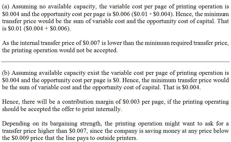 (a) Assuming no available capacity, the variable cost per page of printing operation is S0.004 and the opportunity cost per page is S0.006 (S0.01 S0.004). Hence, the minimum is S0.01 (S0.004 S0.006). As the internal transfer price of S0.007 is lower than the minimum required transfer price, the printing operation would not be accepted. (b) Assuming available capacity exist the variable cost per page of printing operation is $0.004 and the opportunity cost per page is S0. Hence, the minimum transfer price would be the sum of variable cost and the opportunity cost of capital. That is S0.004. Hence, there will be a contribution margin of S0.003 per page, if the printing operating should be accepted the offer to print internally Depending on its bargaining strength, the printing operation might want to ask for a transfer price higher than S0.007, since the company is saving money at any price below the S0.009 price that the line pays to outside printers.
