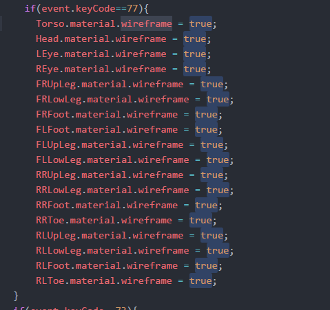 if (event.keyCode--77) Torso.material. Il reframe = true; Head.material.wireframe -true; LEye.material.wireframe-true REye.material.wireframe - FRUpLeg.material.wireframe -true; FRLowLeg.material.wireframe-true; FRFoot.mater FLFoot.material.wireframe true; FLUpLeg.material.wireframe-true; FLLowLeg.material.wireframetrue; RRUpLeg.material.wireframe true; RRLowleg.material.wireframe = true; RRFoot.material.wireframe true; RRToe.material.wireframe true; RLUpLeg.material.wireframe-true; RLLowleg.material.wireframe true; RLFoot.material.wireframe true; RLToe.material.wireframe -true; ial .? 1 reframe true;