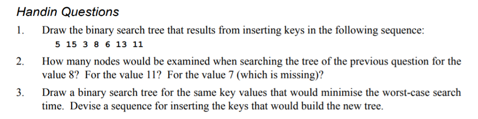 Handin Questions 1 Draw the binary search tree that results from inserting keys in the following sequence: 5 15 3 86 13 11 How many nodes would be value 8? For the value 11? For the value 7 (which is missing)? Draw a binary search tree for the same key values that would minimise the worst-case search time. Devise a sequence for inserting the keys that would build the new tree. 2. when searching the tree of the previous question for the 3.
