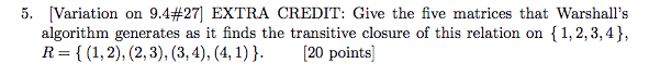 5. Variation on 9.4#27] EXTRA CREDIT: Give the five matrices that Warshalls algorithm generates as it finds the transitive closure of this relation on {1,2,3,4), R = { (1,2), (2.3), (3,4), (41)). [20 points]