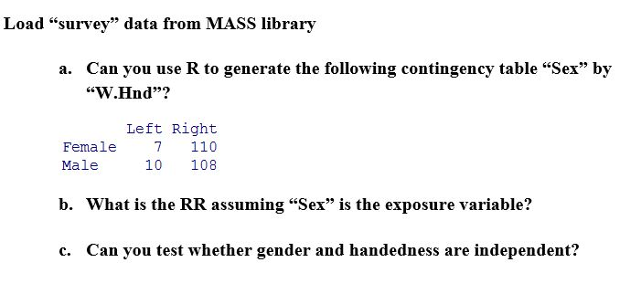 Load “survey data from MASS library Can you use R to generate the following contingency table Sex by W.Hnd? a. Left Right Female 7 110 10 108 Male b. What is the RR assuming Sex is the exposure variable? c. Can you test whether gender and handedness are independent?