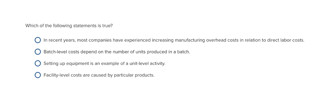 Which of the following statements is true? 0 In recent years, most companies have experienced increasing manufacturing overhead costs in relation to direct labor costs. O Batch-level costs depend on the number of units produced in a batch. Setting up equipment is an example of a unit-level activity. O Facility-level costs are caused by particular products.