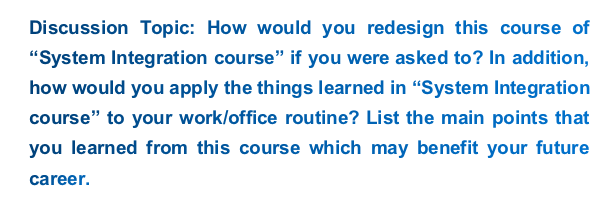 Discussion Topic: How would you redesign this course of System Integration course if you were asked to? In addition, how would you apply the things learned in System Integration course to your work/office routine? List the main points that you learned from this course which may benefit your future career.