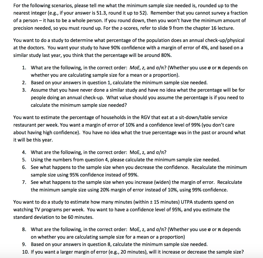 For the following scenarios, please tell me what the minimum sample size needed is, rounded up to the nearest integer (e.g., if your answer is 51.3, round it up to 52). Remember that you cannot survey a fraction of a person- it has to be a whole person. If you round down, then you wont have the minimum amount of precision needed, so you must round up. For the z-scores, refer to slide 9 from the chapter 16 lecture. You want to do a study to determine what percentage of the population does an annual check-up/physical at the doctors. You want your study to have 90% confidence with a margin of error of 4%, and based on a similar study last year, you think that the percentage will be around 80% what are the following, in the correct order: MoE, z, and σ/T? (Whether you use σ or π depends on whether you are calculating sample size for a mean or a proportion) Based on your answers in question 1, calculate the minimum sample size needed. Assume that you have never done a similar study and have no idea what the percentage will be for people doing an annual check-up. What value should you assume the percentage is if you need to calculate the minimum sample size needed? 1. 2. 3. You want to estimate the percentage of households in the RGV that eat at a sit-down/table service restaurant per week. You want a margin of error of 10% and a confidence level of 99% (you dont care about having high confidence). You have no idea what the true percentage was in the past or around what it will be this year. what are the following, in the correct order: MoE, z, and σ/T? Using the numbers from question 4, please calculate the minimum sample size needed See what happens to the sample size when you decrease the confidence. Recalculate the minimum sample size using 95% confidence instead of 99%. See what happens to the sample size when you increase (widen) the margin of error. Recalculate the minimum sample size using 20% margin of error instead of 10%, using 99% confidence. 4. 5. 6. 7. You want to do a study to estimate how many minutes (within ± 15 minutes) UTPA students spend on watching TV programs per week. You want to have a confidence level of 95%, and you estimate the standard deviation to be 60 minutes. what are the following, in the correct order: MoE, z, and σ/n? (Whether you use σ or π depends on whether you are calculating sample size for a mean or a proportion) 8. 9. Based on your answers in question 8, calculate the minimum sample size needed. 10. If you want a larger margin of error (e.g., 20 minutes), will it increase or decrease the sample size?