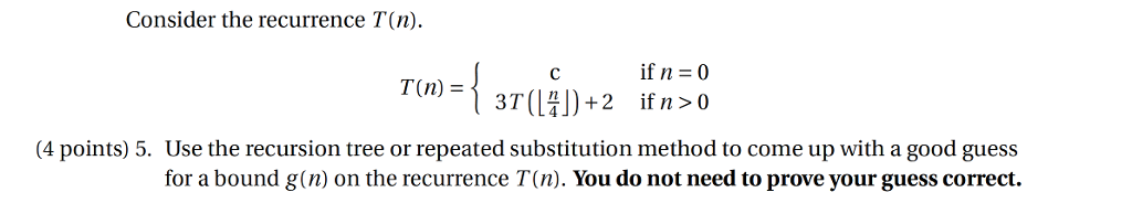 Consider the recurrence T(n) if n -0 T(n) = 4 points) 5. Use the recursion tree or repeated substitution method to come up with a good guess for a bound g(n) on the recurrence T(n). You do not need to prove your guess correct.