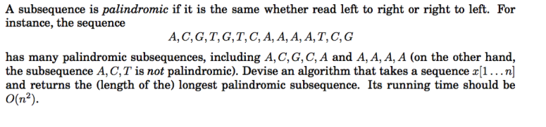 A subsequence is palindromic if it is the same whether read left to right or right to left. For instance, the sequence A, C, G,T, G,T, C, A, A, A, A, T, C, G has many palindromic subsequences, including A,C,G, C, A and A, A, A, A (on the other hand, the subsequence A. C, T is not palindromic). Devise an algorithm that takes a sequence x[1 …n] 0(n2). and returns the (length of the) longest palindromic subsequence. Its running time should be