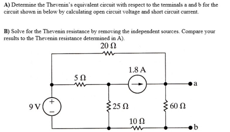 A) Determine the Thevenins equivalent circuit with respect to the terminals a and b for the circuit shown in below by calculating open circuit voltage and short circuit current. B) Solve for the Thevenin resistance by removing the independent sources. Compare your results to the Thevenin resistance determined in A). 20 Ω 1.8 A 5Ω o a 9 V 25 Ω 60 Ω 10Ω