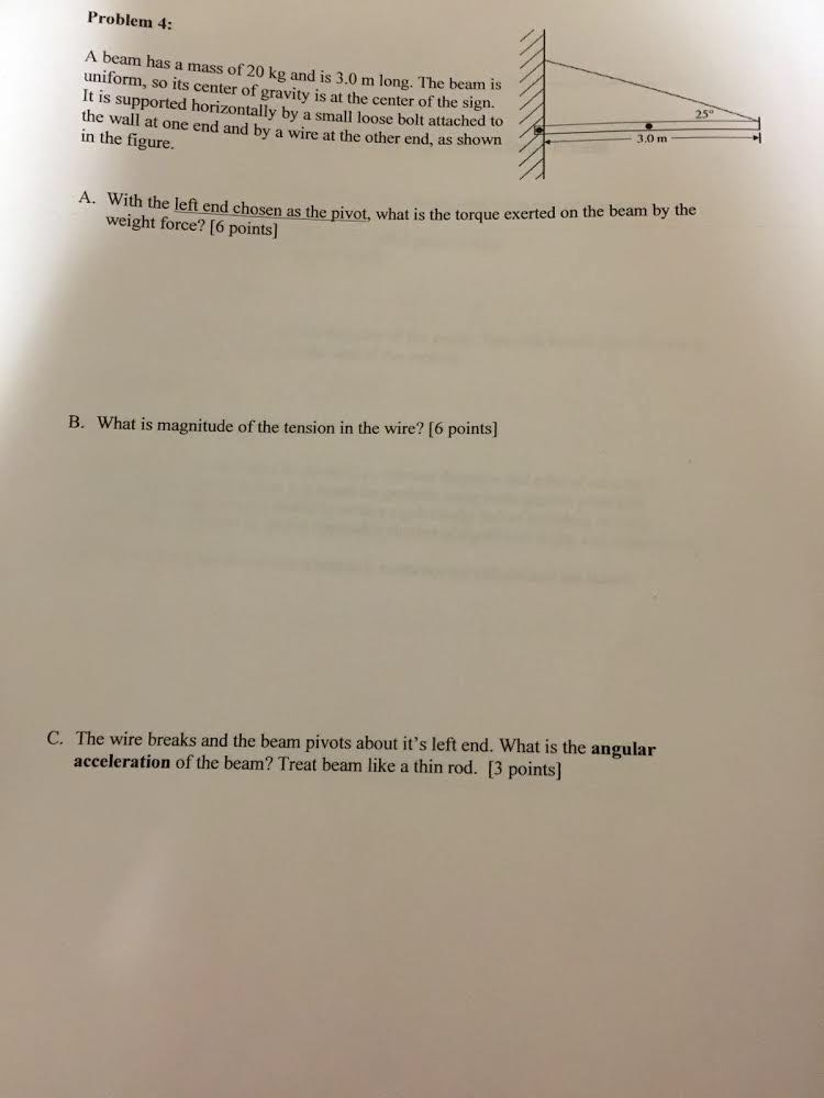Problem 4: A beam has a massof 20 kg and is 3.0 m long. The beam is uniform, so its center of gravity is at the center of the sign. t is supported horizontally by a small loose bolt attached to the wall at one end and by a wire at the other end, as shown 3.0 m in the figure. With the left end chosen as weight force? [6 points) the pivot, what is the torque exerted on the beam by the A. With the left end chose B. What is magnitude of the tension in the wire? [6 points] C. The wire breaks and the beam pivots about its left end. What is the angular acceleration of the beam? Treat beam like a thin rod. [3 points]
