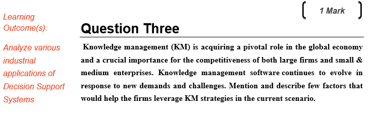 1 Mark Learning Outcome(s): Question Three Analyze various Knowledge management (KM is acquiring a pivotal role in the global economy industrial applications ofmedium enterprises. Knowledge management software continues to evolve in Decision Support response to new demands and challenges. Mention and describe few factors that Systems and a crucial importance for the competitiveness of both large firms and small & would help the firms leverage KM strategies in the current scenario
